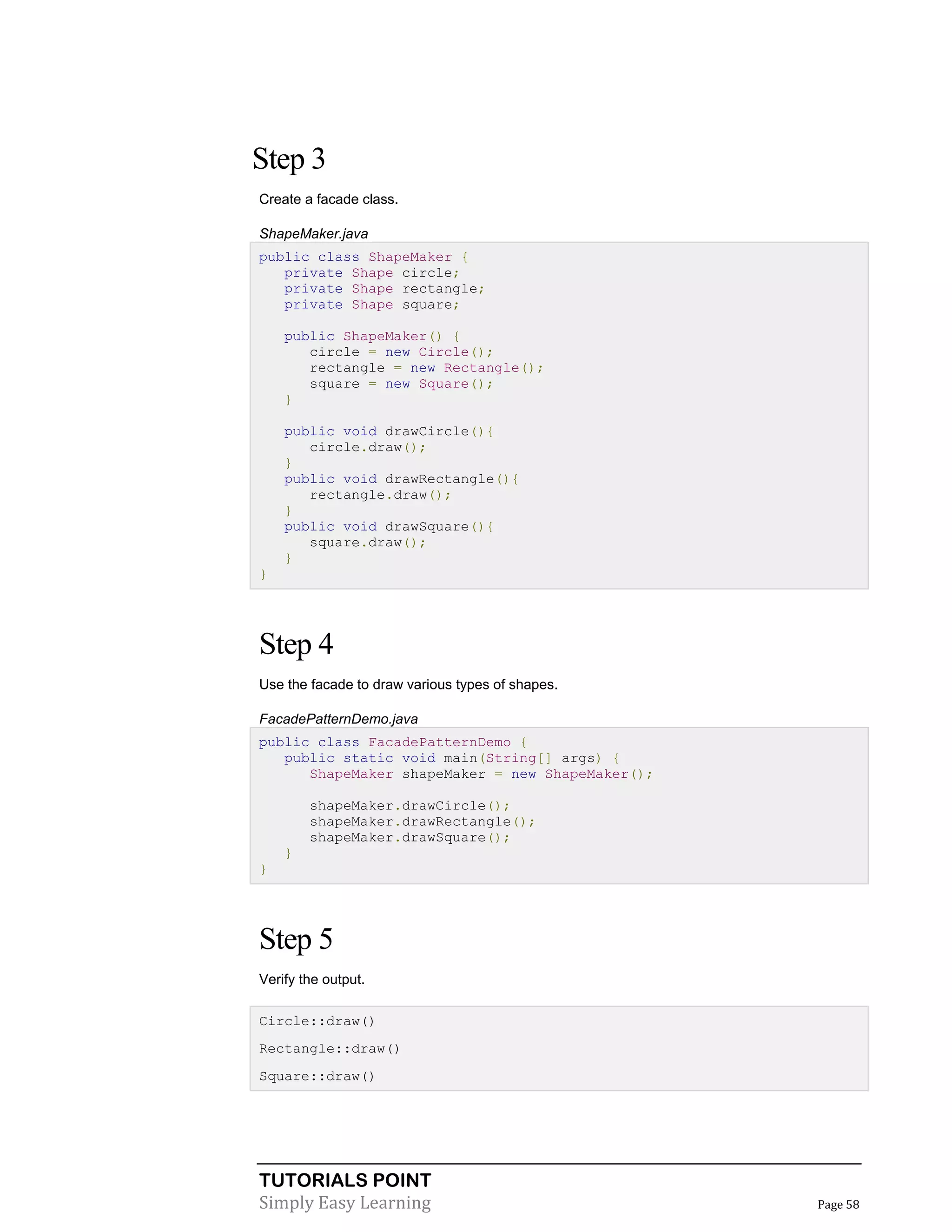 TUTORIALS POINT
Simply Easy Learning Page 58
Step 3
Create a facade class.
ShapeMaker.java
public class ShapeMaker {
private Shape circle;
private Shape rectangle;
private Shape square;
public ShapeMaker() {
circle = new Circle();
rectangle = new Rectangle();
square = new Square();
}
public void drawCircle(){
circle.draw();
}
public void drawRectangle(){
rectangle.draw();
}
public void drawSquare(){
square.draw();
}
}
Step 4
Use the facade to draw various types of shapes.
FacadePatternDemo.java
public class FacadePatternDemo {
public static void main(String[] args) {
ShapeMaker shapeMaker = new ShapeMaker();
shapeMaker.drawCircle();
shapeMaker.drawRectangle();
shapeMaker.drawSquare();
}
}
Step 5
Verify the output.
Circle::draw()
Rectangle::draw()
Square::draw()
 