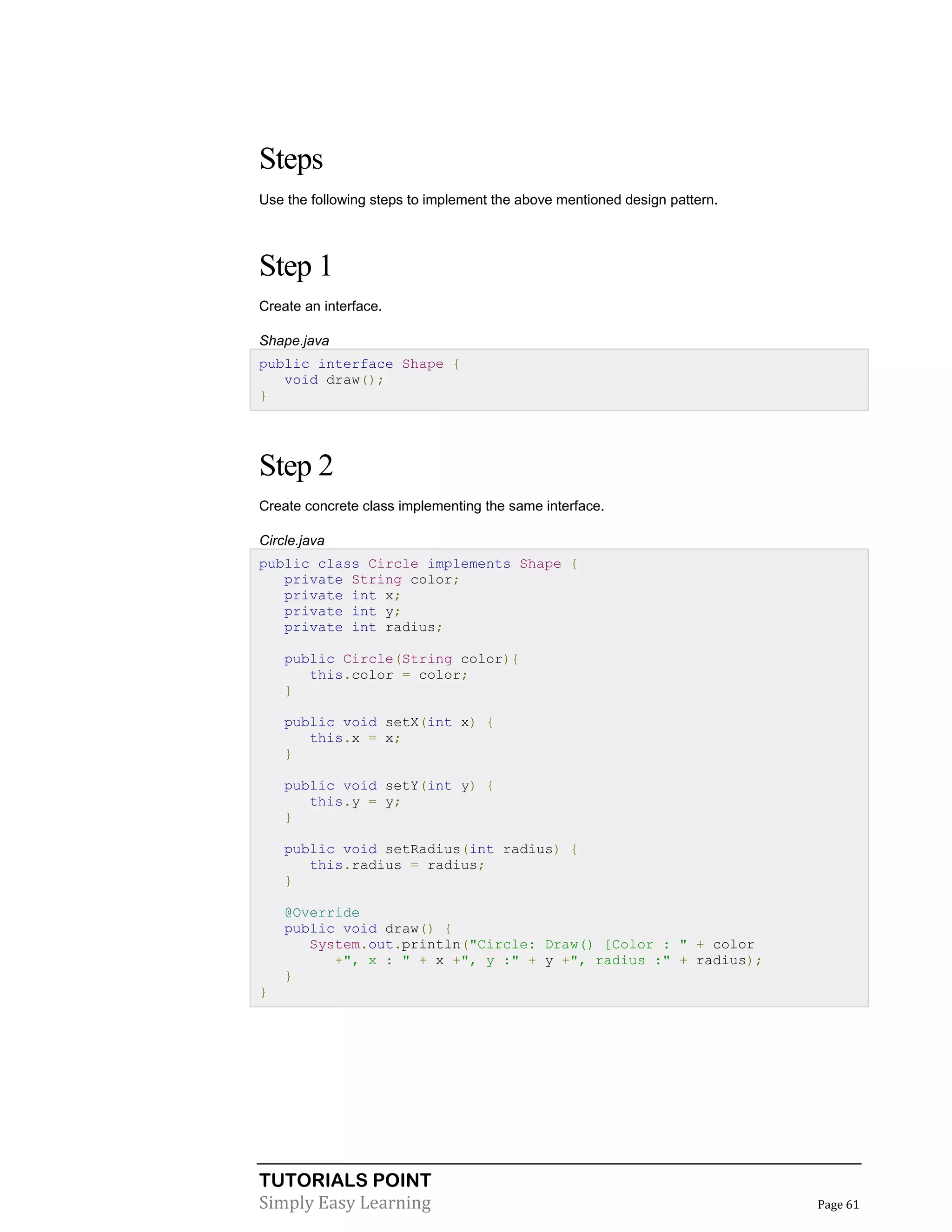 TUTORIALS POINT
Simply Easy Learning Page 61
Steps
Use the following steps to implement the above mentioned design pattern.
Step 1
Create an interface.
Shape.java
public interface Shape {
void draw();
}
Step 2
Create concrete class implementing the same interface.
Circle.java
public class Circle implements Shape {
private String color;
private int x;
private int y;
private int radius;
public Circle(String color){
this.color = color;
}
public void setX(int x) {
this.x = x;
}
public void setY(int y) {
this.y = y;
}
public void setRadius(int radius) {
this.radius = radius;
}
@Override
public void draw() {
System.out.println("Circle: Draw() [Color : " + color
+", x : " + x +", y :" + y +", radius :" + radius);
}
}
 
