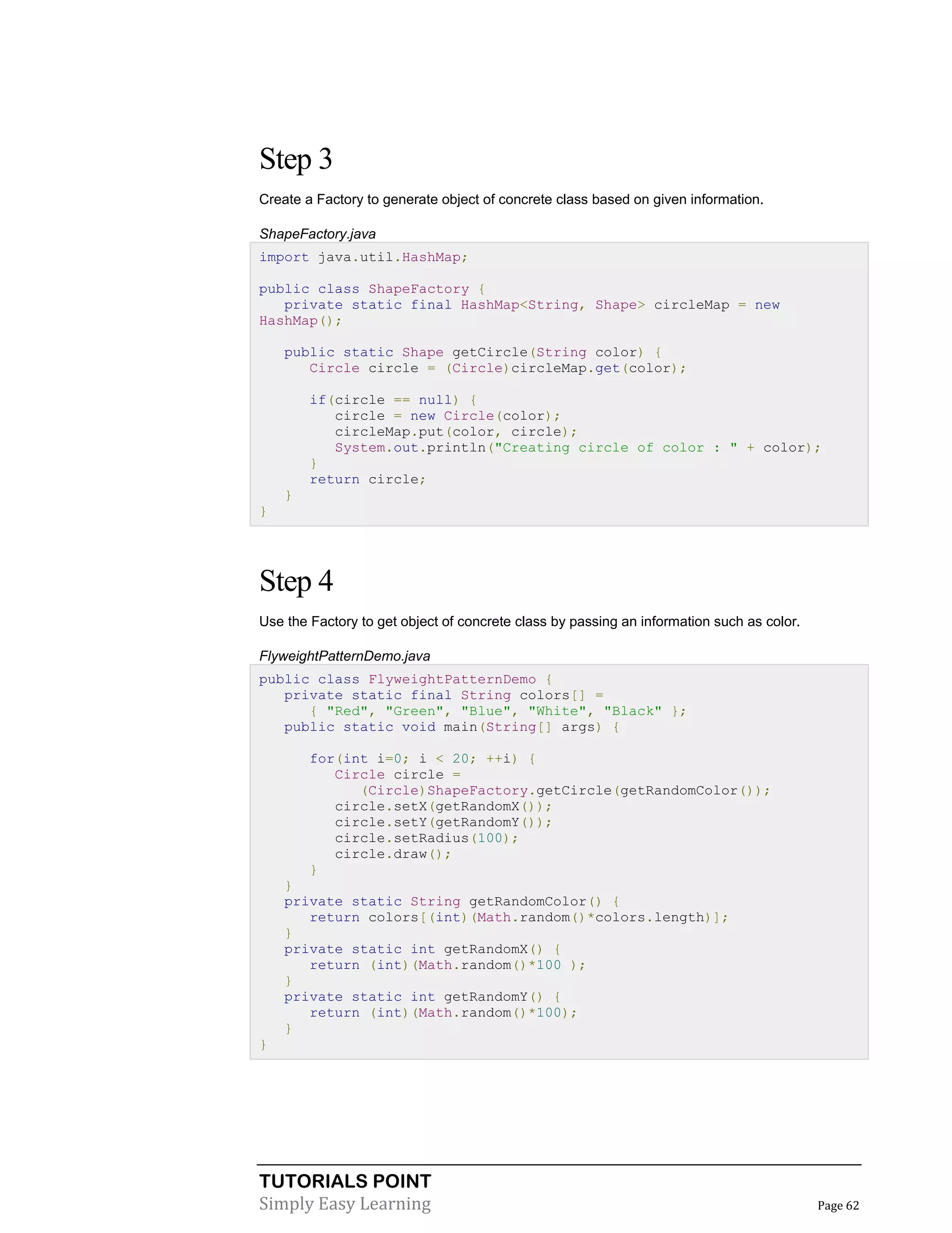 TUTORIALS POINT
Simply Easy Learning Page 62
Step 3
Create a Factory to generate object of concrete class based on given information.
ShapeFactory.java
import java.util.HashMap;
public class ShapeFactory {
private static final HashMap<String, Shape> circleMap = new
HashMap();
public static Shape getCircle(String color) {
Circle circle = (Circle)circleMap.get(color);
if(circle == null) {
circle = new Circle(color);
circleMap.put(color, circle);
System.out.println("Creating circle of color : " + color);
}
return circle;
}
}
Step 4
Use the Factory to get object of concrete class by passing an information such as color.
FlyweightPatternDemo.java
public class FlyweightPatternDemo {
private static final String colors[] =
{ "Red", "Green", "Blue", "White", "Black" };
public static void main(String[] args) {
for(int i=0; i < 20; ++i) {
Circle circle =
(Circle)ShapeFactory.getCircle(getRandomColor());
circle.setX(getRandomX());
circle.setY(getRandomY());
circle.setRadius(100);
circle.draw();
}
}
private static String getRandomColor() {
return colors[(int)(Math.random()*colors.length)];
}
private static int getRandomX() {
return (int)(Math.random()*100 );
}
private static int getRandomY() {
return (int)(Math.random()*100);
}
}
 
