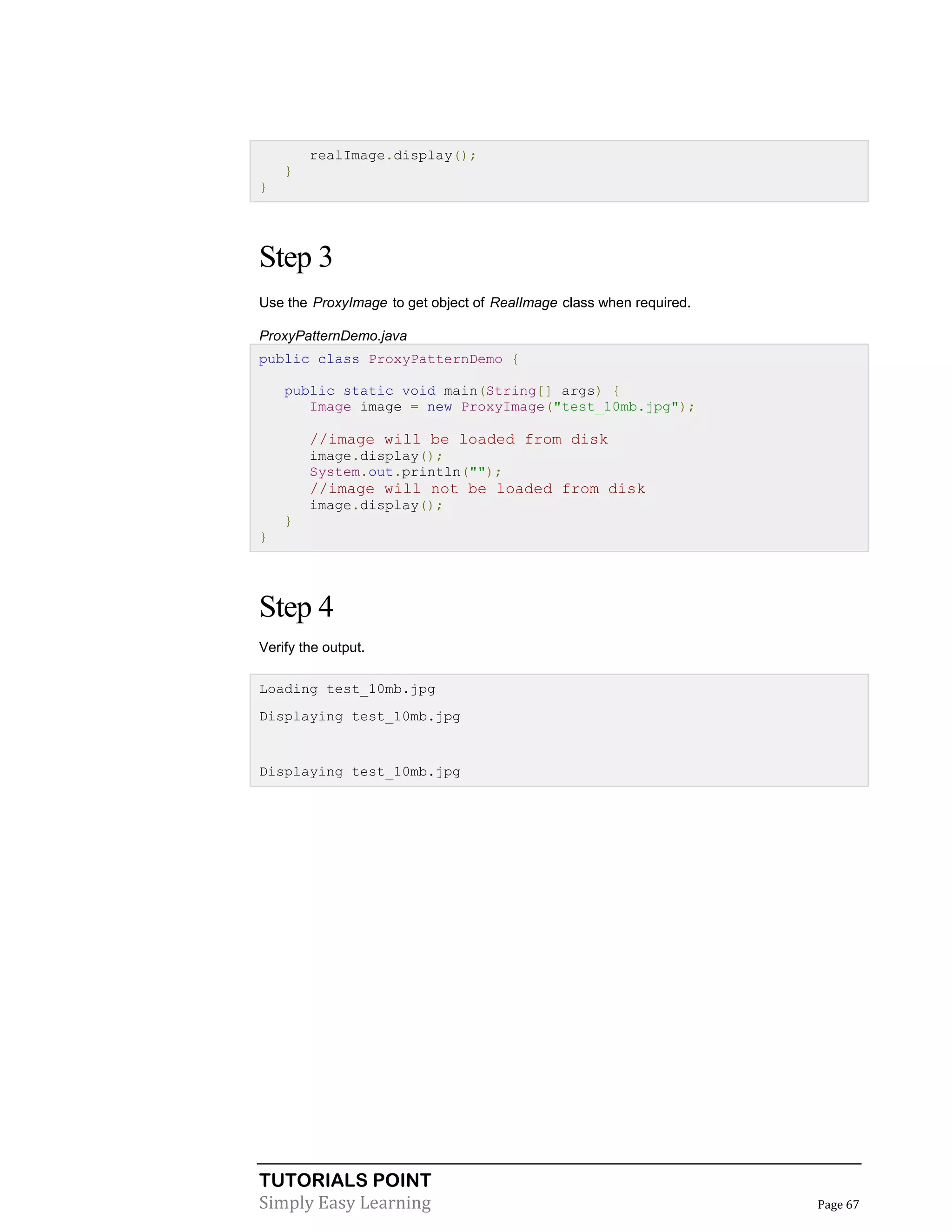 TUTORIALS POINT
Simply Easy Learning Page 67
realImage.display();
}
}
Step 3
Use the ProxyImage to get object of RealImage class when required.
ProxyPatternDemo.java
public class ProxyPatternDemo {
public static void main(String[] args) {
Image image = new ProxyImage("test_10mb.jpg");
//image will be loaded from disk
image.display();
System.out.println("");
//image will not be loaded from disk
image.display();
}
}
Step 4
Verify the output.
Loading test_10mb.jpg
Displaying test_10mb.jpg
Displaying test_10mb.jpg
 