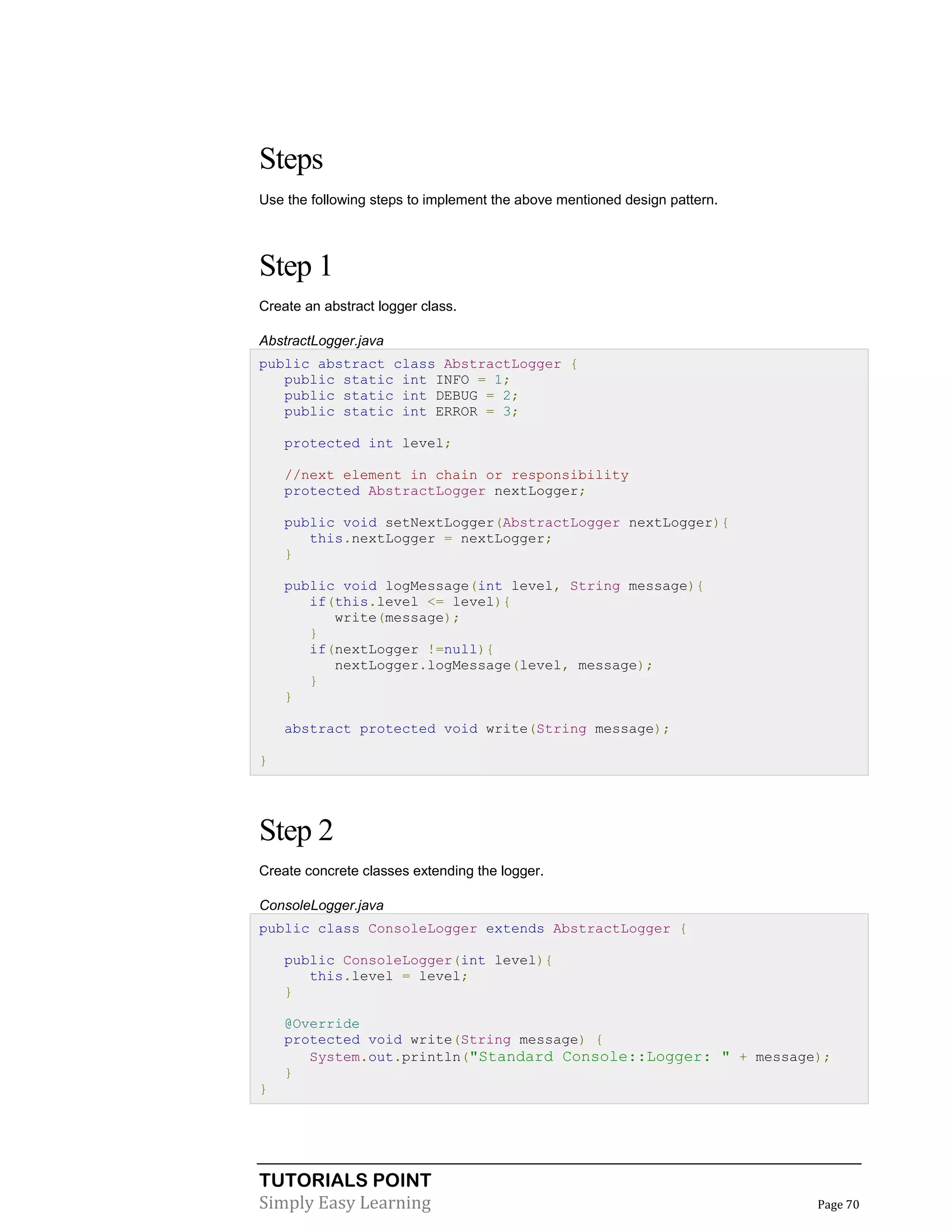 TUTORIALS POINT
Simply Easy Learning Page 70
Steps
Use the following steps to implement the above mentioned design pattern.
Step 1
Create an abstract logger class.
AbstractLogger.java
public abstract class AbstractLogger {
public static int INFO = 1;
public static int DEBUG = 2;
public static int ERROR = 3;
protected int level;
//next element in chain or responsibility
protected AbstractLogger nextLogger;
public void setNextLogger(AbstractLogger nextLogger){
this.nextLogger = nextLogger;
}
public void logMessage(int level, String message){
if(this.level <= level){
write(message);
}
if(nextLogger !=null){
nextLogger.logMessage(level, message);
}
}
abstract protected void write(String message);
}
Step 2
Create concrete classes extending the logger.
ConsoleLogger.java
public class ConsoleLogger extends AbstractLogger {
public ConsoleLogger(int level){
this.level = level;
}
@Override
protected void write(String message) {
System.out.println("Standard Console::Logger: " + message);
}
}
 