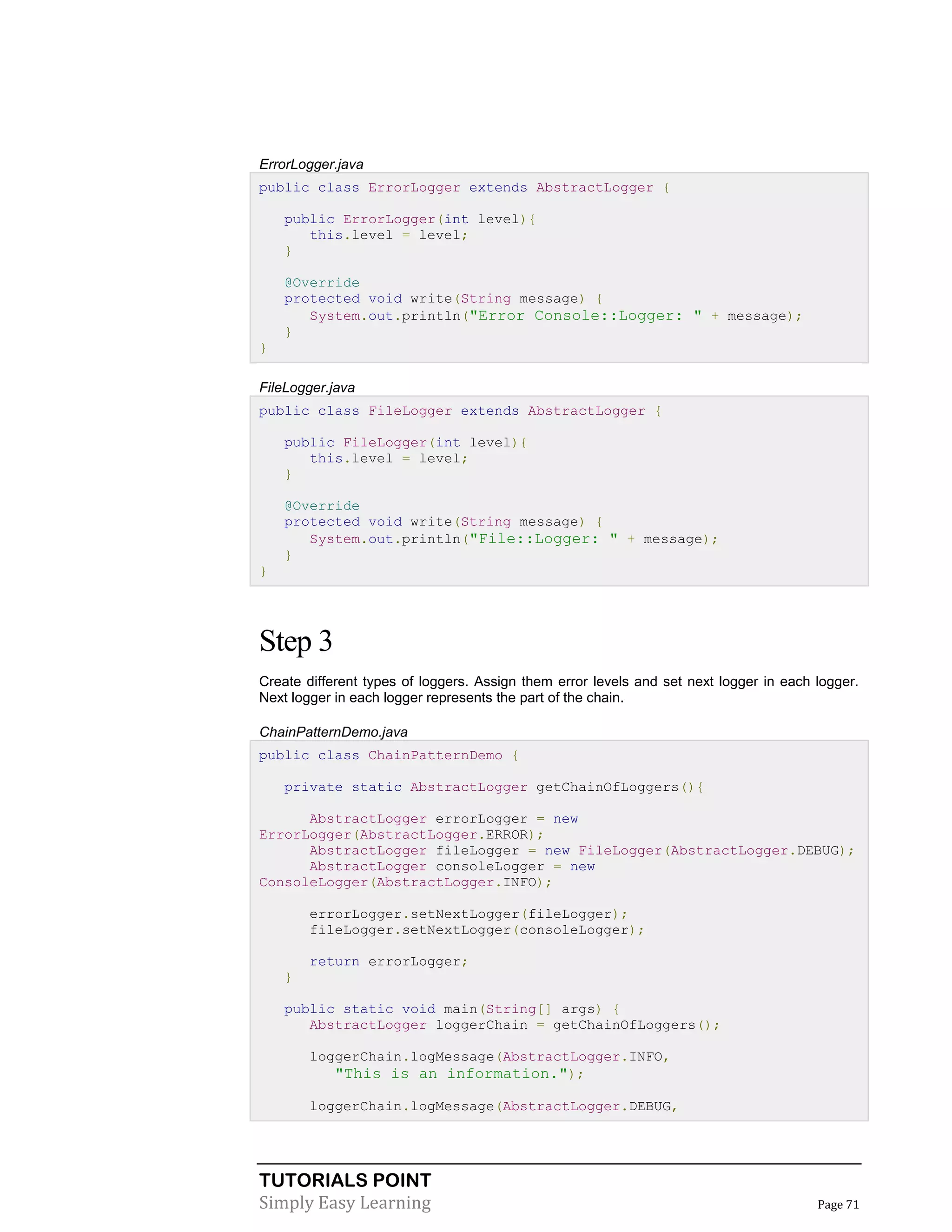 TUTORIALS POINT
Simply Easy Learning Page 71
ErrorLogger.java
public class ErrorLogger extends AbstractLogger {
public ErrorLogger(int level){
this.level = level;
}
@Override
protected void write(String message) {
System.out.println("Error Console::Logger: " + message);
}
}
FileLogger.java
public class FileLogger extends AbstractLogger {
public FileLogger(int level){
this.level = level;
}
@Override
protected void write(String message) {
System.out.println("File::Logger: " + message);
}
}
Step 3
Create different types of loggers. Assign them error levels and set next logger in each logger.
Next logger in each logger represents the part of the chain.
ChainPatternDemo.java
public class ChainPatternDemo {
private static AbstractLogger getChainOfLoggers(){
AbstractLogger errorLogger = new
ErrorLogger(AbstractLogger.ERROR);
AbstractLogger fileLogger = new FileLogger(AbstractLogger.DEBUG);
AbstractLogger consoleLogger = new
ConsoleLogger(AbstractLogger.INFO);
errorLogger.setNextLogger(fileLogger);
fileLogger.setNextLogger(consoleLogger);
return errorLogger;
}
public static void main(String[] args) {
AbstractLogger loggerChain = getChainOfLoggers();
loggerChain.logMessage(AbstractLogger.INFO,
"This is an information.");
loggerChain.logMessage(AbstractLogger.DEBUG,
 