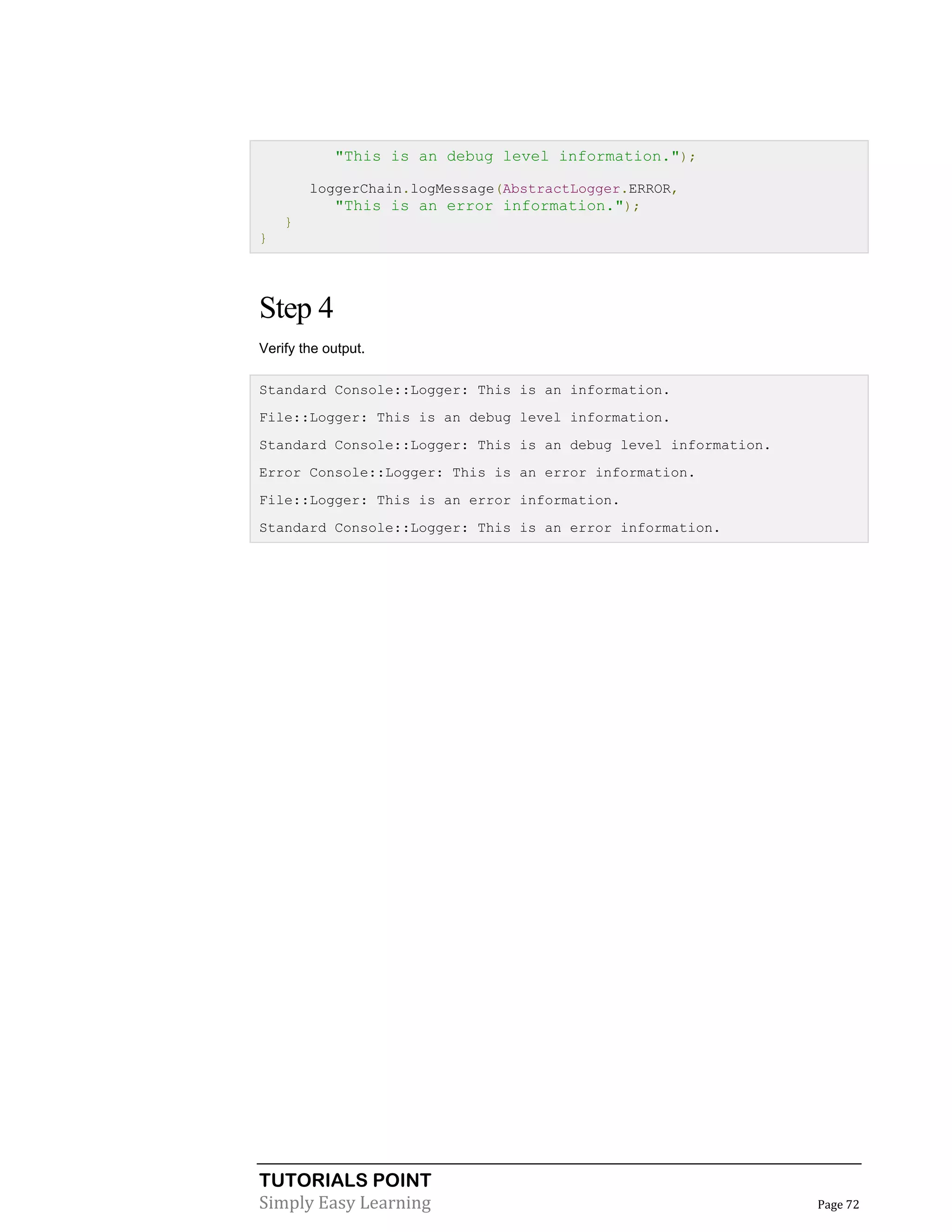TUTORIALS POINT
Simply Easy Learning Page 72
"This is an debug level information.");
loggerChain.logMessage(AbstractLogger.ERROR,
"This is an error information.");
}
}
Step 4
Verify the output.
Standard Console::Logger: This is an information.
File::Logger: This is an debug level information.
Standard Console::Logger: This is an debug level information.
Error Console::Logger: This is an error information.
File::Logger: This is an error information.
Standard Console::Logger: This is an error information.
 