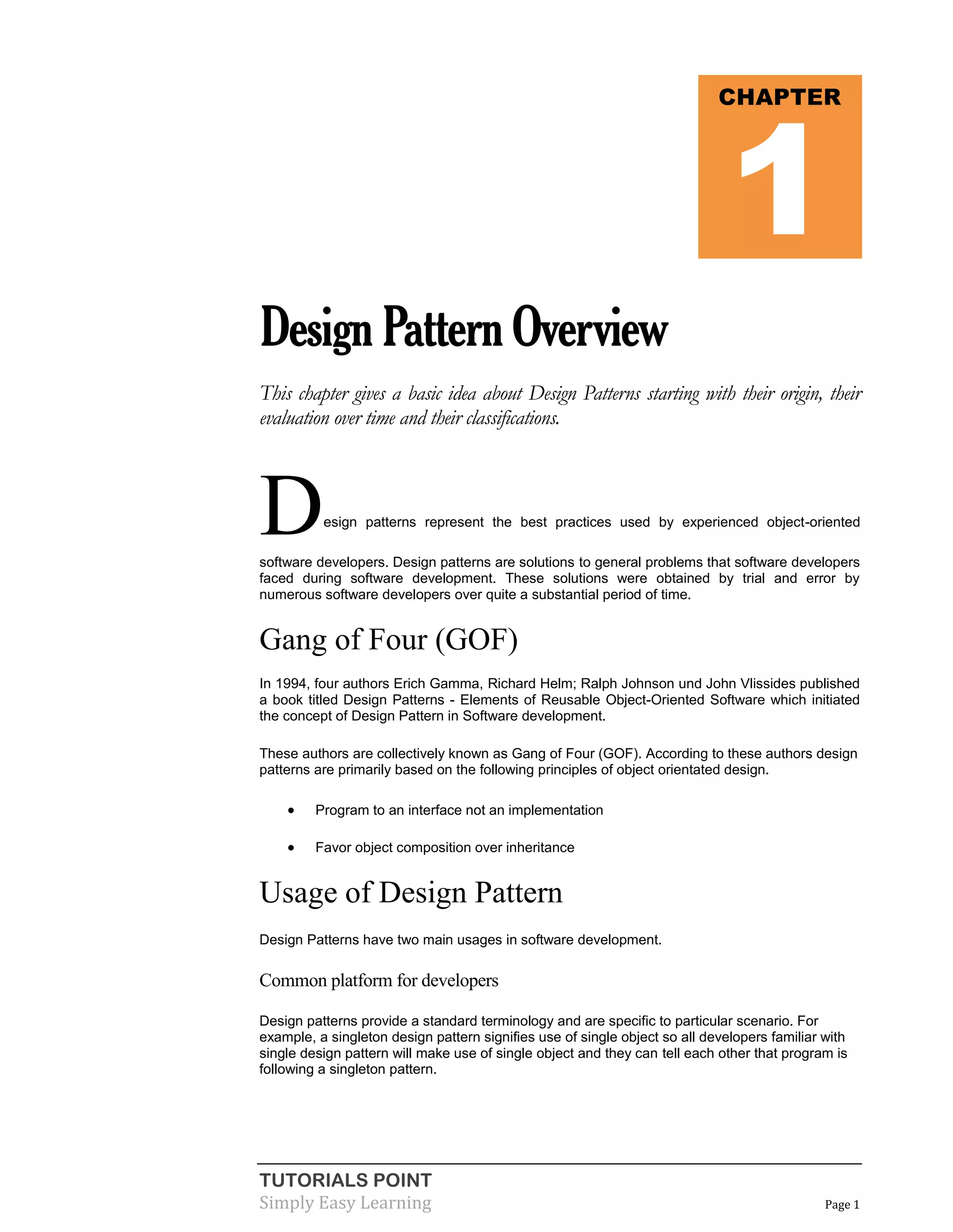 TUTORIALS POINT
Simply Easy Learning Page 1
DesignPatternOverview
This chapter gives a basic idea about Design Patterns starting with their origin, their
evaluation over time and their classifications.
Design patterns represent the best practices used by experienced object-oriented
software developers. Design patterns are solutions to general problems that software developers
faced during software development. These solutions were obtained by trial and error by
numerous software developers over quite a substantial period of time.
Gang of Four (GOF)
In 1994, four authors Erich Gamma, Richard Helm; Ralph Johnson und John Vlissides published
a book titled Design Patterns - Elements of Reusable Object-Oriented Software which initiated
the concept of Design Pattern in Software development.
These authors are collectively known as Gang of Four (GOF). According to these authors design
patterns are primarily based on the following principles of object orientated design.
 Program to an interface not an implementation
 Favor object composition over inheritance
Usage of Design Pattern
Design Patterns have two main usages in software development.
Common platform for developers
Design patterns provide a standard terminology and are specific to particular scenario. For
example, a singleton design pattern signifies use of single object so all developers familiar with
single design pattern will make use of single object and they can tell each other that program is
following a singleton pattern.
CHAPTER
1
 