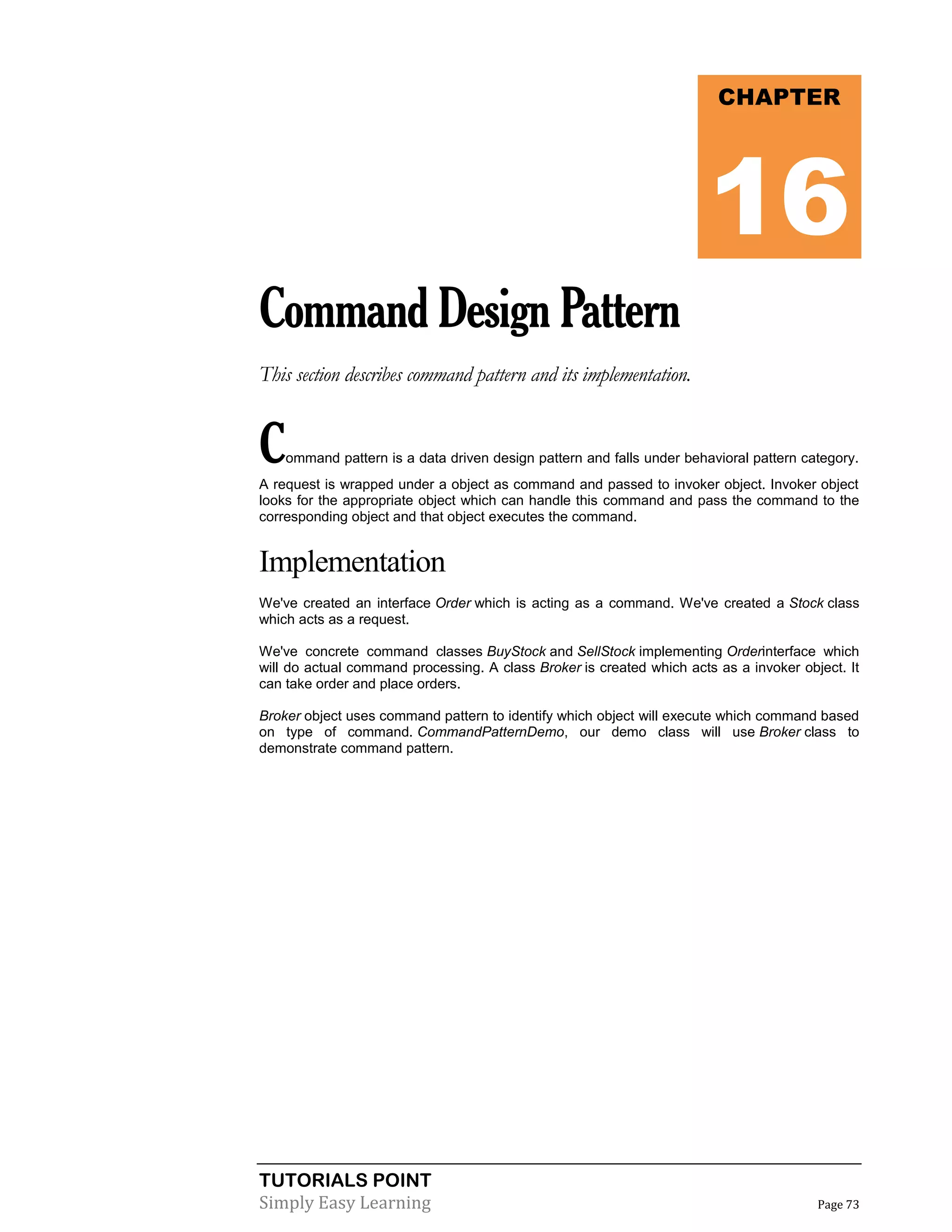 TUTORIALS POINT
Simply Easy Learning Page 73
CommandDesignPattern
This section describes command pattern and its implementation.
Command pattern is a data driven design pattern and falls under behavioral pattern category.
A request is wrapped under a object as command and passed to invoker object. Invoker object
looks for the appropriate object which can handle this command and pass the command to the
corresponding object and that object executes the command.
Implementation
We've created an interface Order which is acting as a command. We've created a Stock class
which acts as a request.
We've concrete command classes BuyStock and SellStock implementing Orderinterface which
will do actual command processing. A class Broker is created which acts as a invoker object. It
can take order and place orders.
Broker object uses command pattern to identify which object will execute which command based
on type of command. CommandPatternDemo, our demo class will use Broker class to
demonstrate command pattern.
CHAPTER
16
 