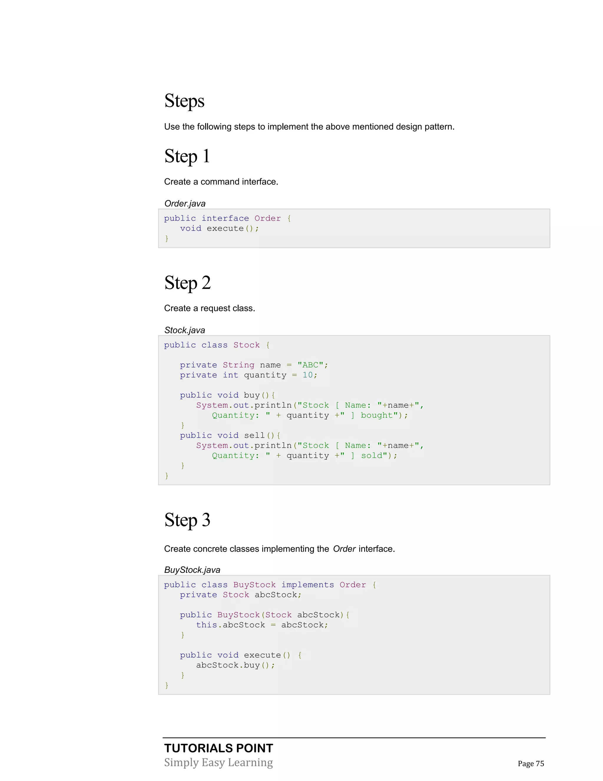 TUTORIALS POINT
Simply Easy Learning Page 75
Steps
Use the following steps to implement the above mentioned design pattern.
Step 1
Create a command interface.
Order.java
public interface Order {
void execute();
}
Step 2
Create a request class.
Stock.java
public class Stock {
private String name = "ABC";
private int quantity = 10;
public void buy(){
System.out.println("Stock [ Name: "+name+",
Quantity: " + quantity +" ] bought");
}
public void sell(){
System.out.println("Stock [ Name: "+name+",
Quantity: " + quantity +" ] sold");
}
}
Step 3
Create concrete classes implementing the Order interface.
BuyStock.java
public class BuyStock implements Order {
private Stock abcStock;
public BuyStock(Stock abcStock){
this.abcStock = abcStock;
}
public void execute() {
abcStock.buy();
}
}
 
