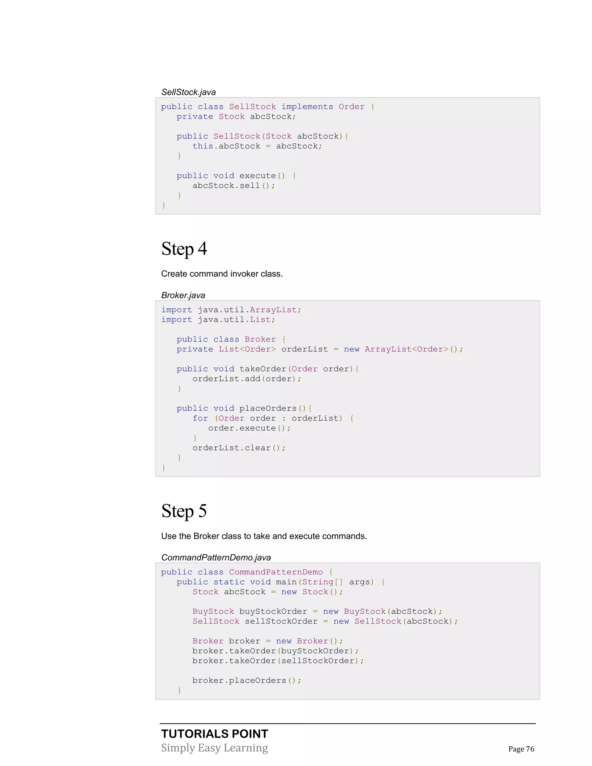 TUTORIALS POINT
Simply Easy Learning Page 76
SellStock.java
public class SellStock implements Order {
private Stock abcStock;
public SellStock(Stock abcStock){
this.abcStock = abcStock;
}
public void execute() {
abcStock.sell();
}
}
Step 4
Create command invoker class.
Broker.java
import java.util.ArrayList;
import java.util.List;
public class Broker {
private List<Order> orderList = new ArrayList<Order>();
public void takeOrder(Order order){
orderList.add(order);
}
public void placeOrders(){
for (Order order : orderList) {
order.execute();
}
orderList.clear();
}
}
Step 5
Use the Broker class to take and execute commands.
CommandPatternDemo.java
public class CommandPatternDemo {
public static void main(String[] args) {
Stock abcStock = new Stock();
BuyStock buyStockOrder = new BuyStock(abcStock);
SellStock sellStockOrder = new SellStock(abcStock);
Broker broker = new Broker();
broker.takeOrder(buyStockOrder);
broker.takeOrder(sellStockOrder);
broker.placeOrders();
}
 
