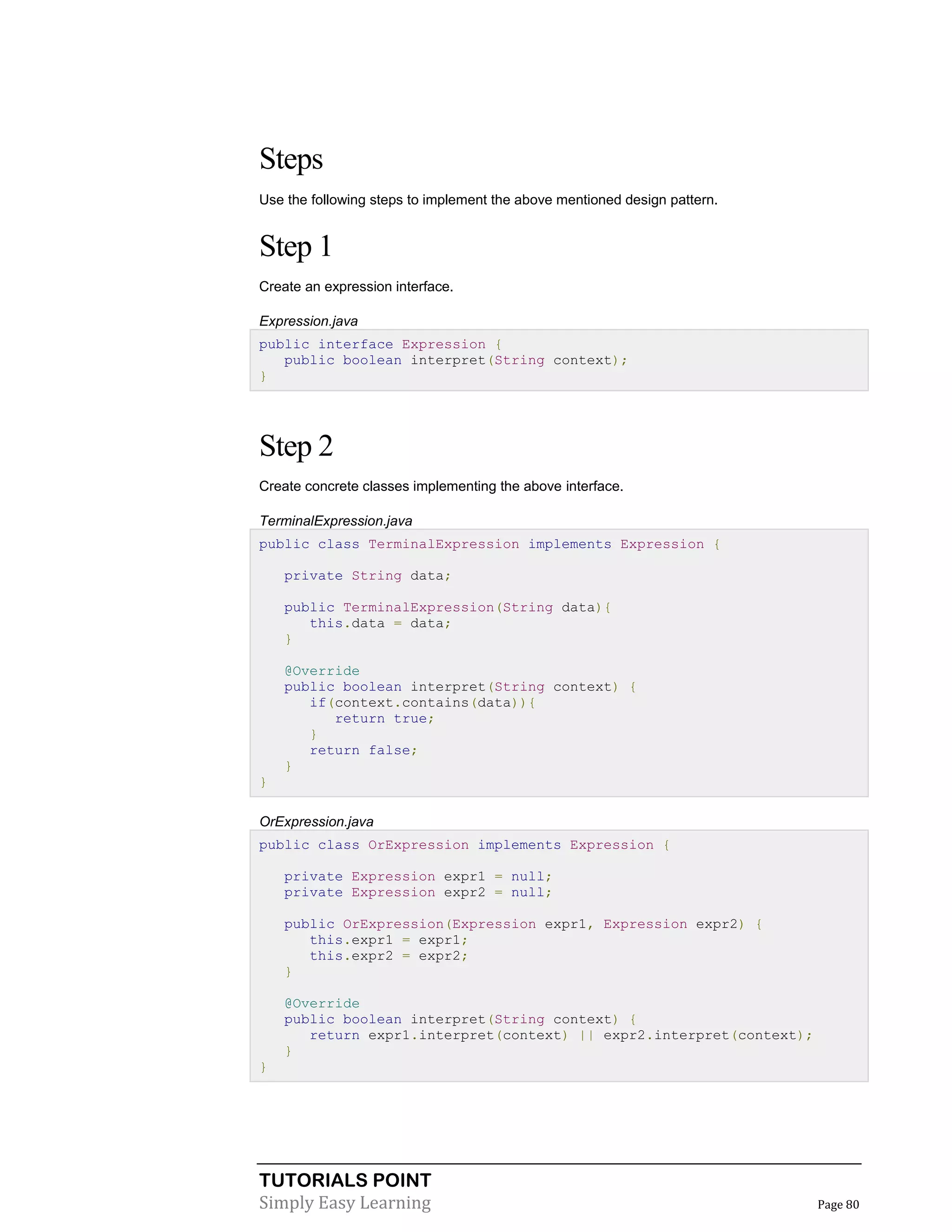 TUTORIALS POINT
Simply Easy Learning Page 80
Steps
Use the following steps to implement the above mentioned design pattern.
Step 1
Create an expression interface.
Expression.java
public interface Expression {
public boolean interpret(String context);
}
Step 2
Create concrete classes implementing the above interface.
TerminalExpression.java
public class TerminalExpression implements Expression {
private String data;
public TerminalExpression(String data){
this.data = data;
}
@Override
public boolean interpret(String context) {
if(context.contains(data)){
return true;
}
return false;
}
}
OrExpression.java
public class OrExpression implements Expression {
private Expression expr1 = null;
private Expression expr2 = null;
public OrExpression(Expression expr1, Expression expr2) {
this.expr1 = expr1;
this.expr2 = expr2;
}
@Override
public boolean interpret(String context) {
return expr1.interpret(context) || expr2.interpret(context);
}
}
 