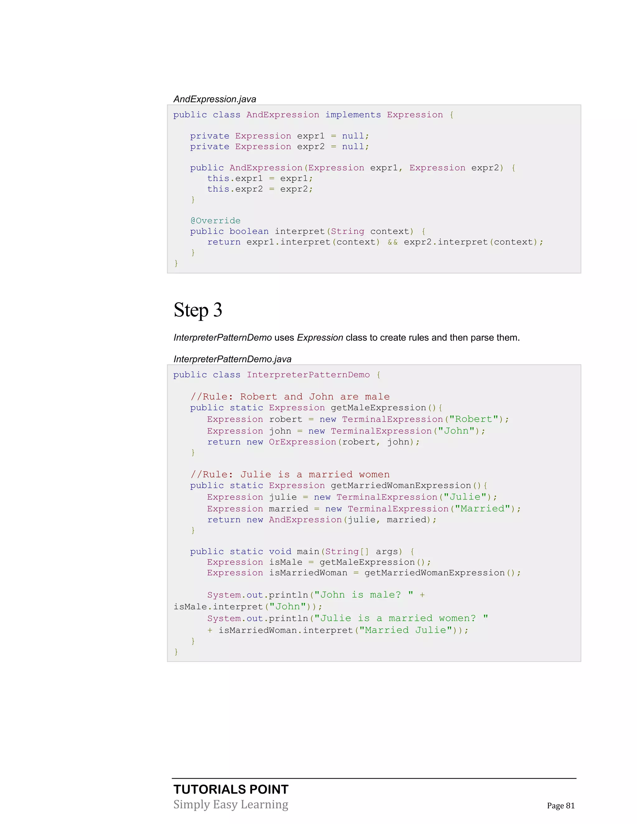 TUTORIALS POINT
Simply Easy Learning Page 81
AndExpression.java
public class AndExpression implements Expression {
private Expression expr1 = null;
private Expression expr2 = null;
public AndExpression(Expression expr1, Expression expr2) {
this.expr1 = expr1;
this.expr2 = expr2;
}
@Override
public boolean interpret(String context) {
return expr1.interpret(context) && expr2.interpret(context);
}
}
Step 3
InterpreterPatternDemo uses Expression class to create rules and then parse them.
InterpreterPatternDemo.java
public class InterpreterPatternDemo {
//Rule: Robert and John are male
public static Expression getMaleExpression(){
Expression robert = new TerminalExpression("Robert");
Expression john = new TerminalExpression("John");
return new OrExpression(robert, john);
}
//Rule: Julie is a married women
public static Expression getMarriedWomanExpression(){
Expression julie = new TerminalExpression("Julie");
Expression married = new TerminalExpression("Married");
return new AndExpression(julie, married);
}
public static void main(String[] args) {
Expression isMale = getMaleExpression();
Expression isMarriedWoman = getMarriedWomanExpression();
System.out.println("John is male? " +
isMale.interpret("John"));
System.out.println("Julie is a married women? "
+ isMarriedWoman.interpret("Married Julie"));
}
}
 
