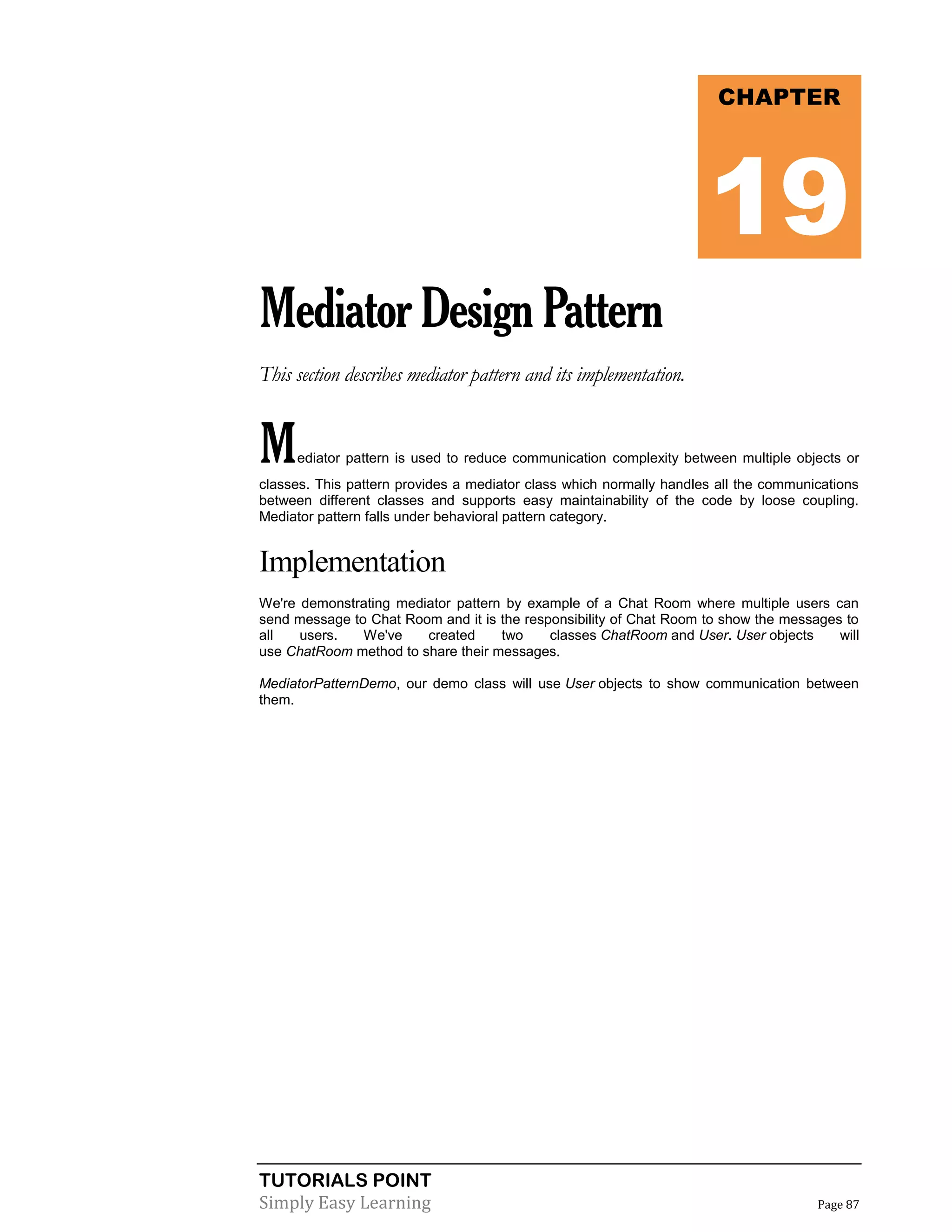 TUTORIALS POINT
Simply Easy Learning Page 87
MediatorDesignPattern
This section describes mediator pattern and its implementation.
Mediator pattern is used to reduce communication complexity between multiple objects or
classes. This pattern provides a mediator class which normally handles all the communications
between different classes and supports easy maintainability of the code by loose coupling.
Mediator pattern falls under behavioral pattern category.
Implementation
We're demonstrating mediator pattern by example of a Chat Room where multiple users can
send message to Chat Room and it is the responsibility of Chat Room to show the messages to
all users. We've created two classes ChatRoom and User. User objects will
use ChatRoom method to share their messages.
MediatorPatternDemo, our demo class will use User objects to show communication between
them.
CHAPTER
19
 