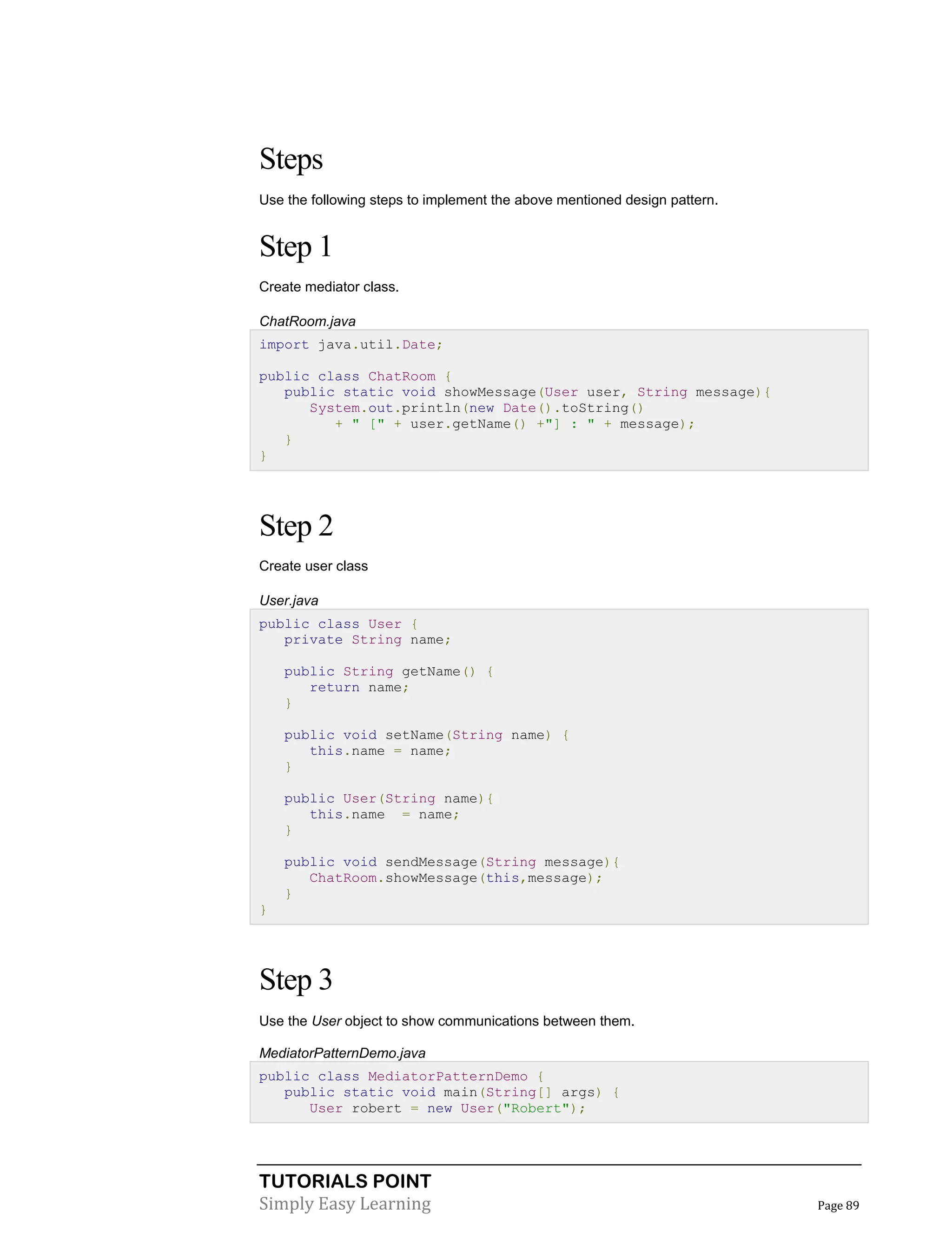 TUTORIALS POINT
Simply Easy Learning Page 89
Steps
Use the following steps to implement the above mentioned design pattern.
Step 1
Create mediator class.
ChatRoom.java
import java.util.Date;
public class ChatRoom {
public static void showMessage(User user, String message){
System.out.println(new Date().toString()
+ " [" + user.getName() +"] : " + message);
}
}
Step 2
Create user class
User.java
public class User {
private String name;
public String getName() {
return name;
}
public void setName(String name) {
this.name = name;
}
public User(String name){
this.name = name;
}
public void sendMessage(String message){
ChatRoom.showMessage(this,message);
}
}
Step 3
Use the User object to show communications between them.
MediatorPatternDemo.java
public class MediatorPatternDemo {
public static void main(String[] args) {
User robert = new User("Robert");
 