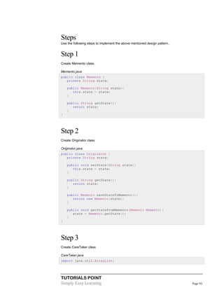 TUTORIALS POINT
Simply Easy Learning Page 93
Steps
Use the following steps to implement the above mentioned design pattern.
Step 1
Create Memento class.
Memento.java
public class Memento {
private String state;
public Memento(String state){
this.state = state;
}
public String getState(){
return state;
}
}
Step 2
Create Originator class
Originator.java
public class Originator {
private String state;
public void setState(String state){
this.state = state;
}
public String getState(){
return state;
}
public Memento saveStateToMemento(){
return new Memento(state);
}
public void getStateFromMemento(Memento Memento){
state = Memento.getState();
}
}
Step 3
Create CareTaker class
CareTaker.java
import java.util.ArrayList;
 