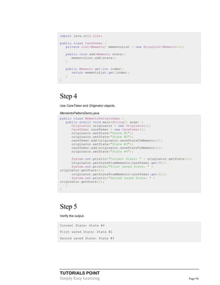 TUTORIALS POINT
Simply Easy Learning Page 94
import java.util.List;
public class CareTaker {
private List<Memento> mementoList = new ArrayList<Memento>();
public void add(Memento state){
mementoList.add(state);
}
public Memento get(int index){
return mementoList.get(index);
}
}
Step 4
Use CareTaker and Originator objects.
MementoPatternDemo.java
public class MementoPatternDemo {
public static void main(String[] args) {
Originator originator = new Originator();
CareTaker careTaker = new CareTaker();
originator.setState("State #1");
originator.setState("State #2");
careTaker.add(originator.saveStateToMemento());
originator.setState("State #3");
careTaker.add(originator.saveStateToMemento());
originator.setState("State #4");
System.out.println("Current State: " + originator.getState());
originator.getStateFromMemento(careTaker.get(0));
System.out.println("First saved State: " +
originator.getState());
originator.getStateFromMemento(careTaker.get(1));
System.out.println("Second saved State: " +
originator.getState());
}
}
Step 5
Verify the output.
Current State: State #4
First saved State: State #2
Second saved State: State #3
 