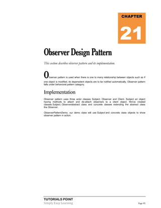 TUTORIALS POINT
Simply Easy Learning Page 95
ObserverDesignPattern
This section describes observer pattern and its implementation.
Observer pattern is used when there is one to many relationship between objects such as if
one object is modified, its depenedent objects are to be notified automatically. Observer pattern
falls under behavioral pattern category.
Implementation
Observer pattern uses three actor classes Subject, Observer and Client. Subject an object
having methods to attach and de-attach observers to a client object. We've created
classes Subject, Observerabstract class and concrete classes extending the abstract class
the Observer.
ObserverPatternDemo, our demo class will use Subject and concrete class objects to show
observer pattern in action.
CHAPTER
21
 