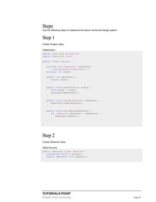 TUTORIALS POINT
Simply Easy Learning Page 97
Steps
Use the following steps to implement the above mentioned design pattern.
Step 1
Create Subject class.
Subject.java
import java.util.ArrayList;
import java.util.List;
public class Subject {
private List<Observer> observers
= new ArrayList<Observer>();
private int state;
public int getState() {
return state;
}
public void setState(int state) {
this.state = state;
notifyAllObservers();
}
public void attach(Observer observer){
observers.add(observer);
}
public void notifyAllObservers(){
for (Observer observer : observers) {
observer.update();
}
}
}
Step 2
Create Observer class.
Observer.java
public abstract class Observer {
protected Subject subject;
public abstract void update();
}
 