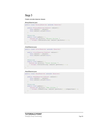 TUTORIALS POINT
Simply Easy Learning Page 98
Step 3
Create concrete observer classes
BinaryObserver.java
public class BinaryObserver extends Observer{
public BinaryObserver(Subject subject){
this.subject = subject;
this.subject.attach(this);
}
@Override
public void update() {
System.out.println( "Binary String: "
+ Integer.toBinaryString( subject.getState() ) );
}
}
OctalObserver.java
public class OctalObserver extends Observer{
public OctalObserver(Subject subject){
this.subject = subject;
this.subject.attach(this);
}
@Override
public void update() {
System.out.println( "Octal String: "
+ Integer.toOctalString( subject.getState() ) );
}
}
HexaObserver.java
public class HexaObserver extends Observer{
public HexaObserver(Subject subject){
this.subject = subject;
this.subject.attach(this);
}
@Override
public void update() {
System.out.println( "Hex String: "
+ Integer.toHexString( subject.getState() ).toUpperCase() );
}
}
 