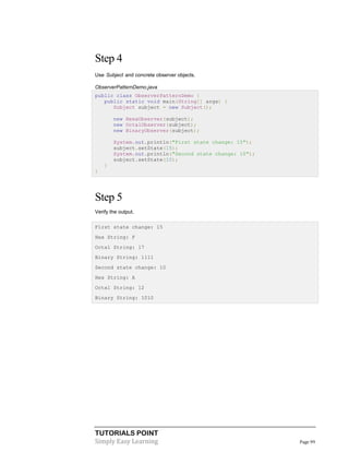 TUTORIALS POINT
Simply Easy Learning Page 99
Step 4
Use Subject and concrete observer objects.
ObserverPatternDemo.java
public class ObserverPatternDemo {
public static void main(String[] args) {
Subject subject = new Subject();
new HexaObserver(subject);
new OctalObserver(subject);
new BinaryObserver(subject);
System.out.println("First state change: 15");
subject.setState(15);
System.out.println("Second state change: 10");
subject.setState(10);
}
}
Step 5
Verify the output.
First state change: 15
Hex String: F
Octal String: 17
Binary String: 1111
Second state change: 10
Hex String: A
Octal String: 12
Binary String: 1010
 
