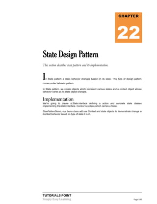 TUTORIALS POINT
Simply Easy Learning Page 100
StateDesignPattern
This section describes state pattern and its implementation.
In State pattern a class behavior changes based on its state. This type of design pattern
comes under behavior pattern.
In State pattern, we create objects which represent various states and a context object whose
behavior varies as its state object changes.
Implementation
We're going to create a State interface defining a action and concrete state classes
implementing theState interface. Context is a class which carries a State.
StaePatternDemo, our demo class will use Context and state objects to demonstrate change in
Context behavior based on type of state it is in.
CHAPTER
22
 