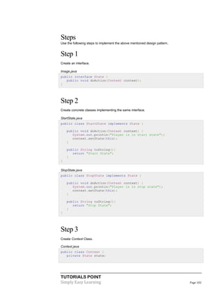 TUTORIALS POINT
Simply Easy Learning Page 102
Steps
Use the following steps to implement the above mentioned design pattern.
Step 1
Create an interface.
Image.java
public interface State {
public void doAction(Context context);
}
Step 2
Create concrete classes implementing the same interface.
StartState.java
public class StartState implements State {
public void doAction(Context context) {
System.out.println("Player is in start state");
context.setState(this);
}
public String toString(){
return "Start State";
}
}
StopState.java
public class StopState implements State {
public void doAction(Context context) {
System.out.println("Player is in stop state");
context.setState(this);
}
public String toString(){
return "Stop State";
}
}
Step 3
Create Context Class.
Context.java
public class Context {
private State state;
 