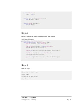 TUTORIALS POINT
Simply Easy Learning Page 103
public Context(){
state = null;
}
public void setState(State state){
this.state = state;
}
public State getState(){
return state;
}
}
Step 4
Use the Context to see change in behaviour when State changes.
StatePatternDemo.java
public class StatePatternDemo {
public static void main(String[] args) {
Context context = new Context();
StartState startState = new StartState();
startState.doAction(context);
System.out.println(context.getState().toString());
StopState stopState = new StopState();
stopState.doAction(context);
System.out.println(context.getState().toString());
}
}
Step 5
Verify the output.
Player is in start state
Start State
Player is in stop state
Stop State
 