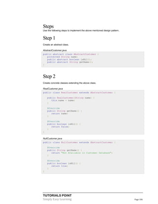 TUTORIALS POINT
Simply Easy Learning Page 106
Steps
Use the following steps to implement the above mentioned design pattern.
Step 1
Create an abstract class.
AbstractCustomer.java
public abstract class AbstractCustomer {
protected String name;
public abstract boolean isNil();
public abstract String getName();
}
Step 2
Create concrete classes extending the above class.
RealCustomer.java
public class RealCustomer extends AbstractCustomer {
public RealCustomer(String name) {
this.name = name;
}
@Override
public String getName() {
return name;
}
@Override
public boolean isNil() {
return false;
}
}
NullCustomer.java
public class NullCustomer extends AbstractCustomer {
@Override
public String getName() {
return "Not Available in Customer Database";
}
@Override
public boolean isNil() {
return true;
}
}
 