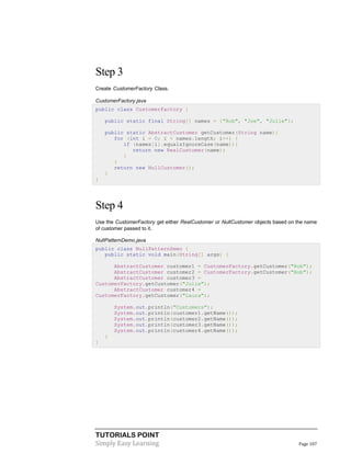 TUTORIALS POINT
Simply Easy Learning Page 107
Step 3
Create CustomerFactory Class.
CustomerFactory.java
public class CustomerFactory {
public static final String[] names = {"Rob", "Joe", "Julie"};
public static AbstractCustomer getCustomer(String name){
for (int i = 0; i < names.length; i++) {
if (names[i].equalsIgnoreCase(name)){
return new RealCustomer(name);
}
}
return new NullCustomer();
}
}
Step 4
Use the CustomerFactory get either RealCustomer or NullCustomer objects based on the name
of customer passed to it.
NullPatternDemo.java
public class NullPatternDemo {
public static void main(String[] args) {
AbstractCustomer customer1 = CustomerFactory.getCustomer("Rob");
AbstractCustomer customer2 = CustomerFactory.getCustomer("Bob");
AbstractCustomer customer3 =
CustomerFactory.getCustomer("Julie");
AbstractCustomer customer4 =
CustomerFactory.getCustomer("Laura");
System.out.println("Customers");
System.out.println(customer1.getName());
System.out.println(customer2.getName());
System.out.println(customer3.getName());
System.out.println(customer4.getName());
}
}
 