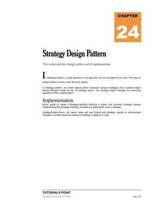 TUTORIALS POINT
Simply Easy Learning Page 109
StrategyDesignPattern
This section describes strategy pattern and its implementation.
In Strategy pattern, a class behavior or its algorithm can be changed at run time. This type of
design pattern comes under behavior pattern.
In Strategy pattern, we create objects which represent various strategies and a context object
whose behavior varies as per its strategy object. The strategy object changes the executing
algorithm of the context object.
Implementation
We're going to create a Strategy interface defining a action and concrete strategy classes
implementing the Strategy interface. Context is a class which uses a Strategy.
StrategyPatternDemo, our demo class will use Context and strategy objects to demonstrate
change in Context behaviour based on strategy it deploys or uses.
CHAPTER
24
 