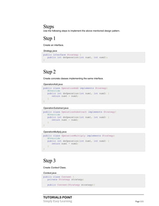 TUTORIALS POINT
Simply Easy Learning Page 111
Steps
Use the following steps to implement the above mentioned design pattern.
Step 1
Create an interface.
Strategy.java
public interface Strategy {
public int doOperation(int num1, int num2);
}
Step 2
Create concrete classes implementing the same interface.
OperationAdd.java
public class OperationAdd implements Strategy{
@Override
public int doOperation(int num1, int num2) {
return num1 + num2;
}
}
OperationSubstract.java
public class OperationSubstract implements Strategy{
@Override
public int doOperation(int num1, int num2) {
return num1 - num2;
}
}
OperationMultiply.java
public class OperationMultiply implements Strategy{
@Override
public int doOperation(int num1, int num2) {
return num1 * num2;
}
}
Step 3
Create Context Class.
Context.java
public class Context {
private Strategy strategy;
public Context(Strategy strategy){
 