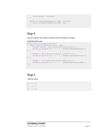 TUTORIALS POINT
Simply Easy Learning Page 112
this.strategy = strategy;
}
public int executeStrategy(int num1, int num2){
return strategy.doOperation(num1, num2);
}
}
Step 4
Use the Context to see change in behaviour when it changes its Strategy.
StatePatternDemo.java
public class StrategyPatternDemo {
public static void main(String[] args) {
Context context = new Context(new OperationAdd());
System.out.println("10 + 5 = " + context.executeStrategy(10,
5));
context = new Context(new OperationSubstract());
System.out.println("10 - 5 = " + context.executeStrategy(10,
5));
context = new Context(new OperationMultiply());
System.out.println("10 * 5 = " + context.executeStrategy(10,
5));
}
}
Step 5
Verify the output.
10 + 5 = 15
10 - 5 = 5
10 * 5 = 50
 