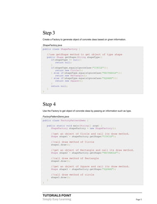 TUTORIALS POINT
Simply Easy Learning Page 5
Step 3
Create a Factory to generate object of concrete class based on given information.
ShapeFactory.java
public class ShapeFactory {
//use getShape method to get object of type shape
public Shape getShape(String shapeType){
if(shapeType == null){
return null;
}
if(shapeType.equalsIgnoreCase("CIRCLE")){
return new Circle();
} else if(shapeType.equalsIgnoreCase("RECTANGLE")){
return new Rectangle();
} else if(shapeType.equalsIgnoreCase("SQUARE")){
return new Square();
}
return null;
}
}
Step 4
Use the Factory to get object of concrete class by passing an information such as type.
FactoryPatternDemo.java
public class FactoryPatternDemo {
public static void main(String[] args) {
ShapeFactory shapeFactory = new ShapeFactory();
//get an object of Circle and call its draw method.
Shape shape1 = shapeFactory.getShape("CIRCLE");
//call draw method of Circle
shape1.draw();
//get an object of Rectangle and call its draw method.
Shape shape2 = shapeFactory.getShape("RECTANGLE");
//call draw method of Rectangle
shape2.draw();
//get an object of Square and call its draw method.
Shape shape3 = shapeFactory.getShape("SQUARE");
//call draw method of circle
shape3.draw();
}
}
 