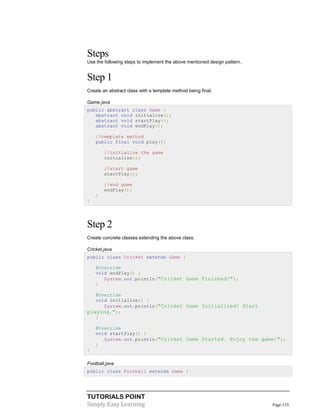 TUTORIALS POINT
Simply Easy Learning Page 115
Steps
Use the following steps to implement the above mentioned design pattern.
Step 1
Create an abstract class with a template method being final.
Game.java
public abstract class Game {
abstract void initialize();
abstract void startPlay();
abstract void endPlay();
//template method
public final void play(){
//initialize the game
initialize();
//start game
startPlay();
//end game
endPlay();
}
}
Step 2
Create concrete classes extending the above class.
Cricket.java
public class Cricket extends Game {
@Override
void endPlay() {
System.out.println("Cricket Game Finished!");
}
@Override
void initialize() {
System.out.println("Cricket Game Initialized! Start
playing.");
}
@Override
void startPlay() {
System.out.println("Cricket Game Started. Enjoy the game!");
}
}
Football.java
public class Football extends Game {
 