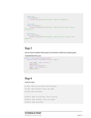 TUTORIALS POINT
Simply Easy Learning Page 116
@Override
void endPlay() {
System.out.println("Football Game Finished!");
}
@Override
void initialize() {
System.out.println("Football Game Initialized! Start
playing.");
}
@Override
void startPlay() {
System.out.println("Football Game Started. Enjoy the
game!");
}
}
Step 3
Use the Game's template method play() to demonstrate a defined way of playing game.
TemplatePatternDemo.java
public class TemplatePatternDemo {
public static void main(String[] args) {
Game game = new Cricket();
game.play();
System.out.println();
game = new Football();
game.play();
}
}
Step 4
Verify the output.
Cricket Game Initialized! Start playing.
Cricket Game Started. Enjoy the game!
Cricket Game Finished!
Football Game Initialized! Start playing.
Football Game Started. Enjoy the game!
Football Game Finished!
 