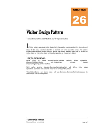 TUTORIALS POINT
Simply Easy Learning Page 117
VisitorDesignPattern
This section describes visitor pattern and its implementation.
In Visitor pattern, we use a visitor class which changes the executing algorithm of an element
class. By this way, execution algorithm of element can varies as visitor varies. This pattern
comes under behavior pattern category. As per the pattern, element object has to accept the
visitor object so that visitor object handles the operation on the element object.
Implementation
We're going to create a ComputerPart interface defining accept opearation.
Keyboard, Mouse, Monitor and Computer are concrete classes
implementing ComputerPart interface.
We'll define another interface ComputerPartVisitor which will define visitor class
operations. Computer uses concrete visitor to do corresponding action.
VisitorPatternDemo, our demo class will use Computer, ComputerPartVisitor classes to
demonstrate use of visitor pattern.
CHAPTER
26
 