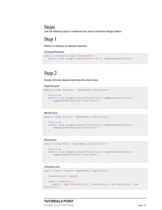 TUTORIALS POINT
Simply Easy Learning Page 119
Steps
Use the following steps to implement the above mentioned design pattern.
Step 1
Define an interface to represent element.
ComputerPart.java
public interface class ComputerPart {
public void accept(ComputerPartVisitor computerPartVisitor);
}
Step 2
Create concrete classes extending the above class.
Keyboard.java
public class Keyboard implements ComputerPart {
@Override
public void accept(ComputerPartVisitor computerPartVisitor) {
computerPartVisitor.visit(this);
}
}
Monitor.java
public class Monitor implements ComputerPart {
@Override
public void accept(ComputerPartVisitor computerPartVisitor) {
computerPartVisitor.visit(this);
}
}
Mouse.java
public class Mouse implements ComputerPart {
@Override
public void accept(ComputerPartVisitor computerPartVisitor) {
computerPartVisitor.visit(this);
}
}
Computer.java
public class Computer implements ComputerPart {
ComputerPart[] parts;
public Computer(){
parts = new ComputerPart[] {new Mouse(), new Keyboard(), new
Monitor()};
 