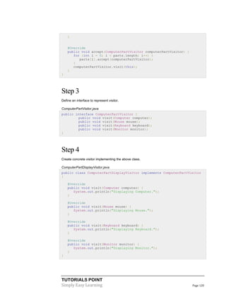 TUTORIALS POINT
Simply Easy Learning Page 120
}
@Override
public void accept(ComputerPartVisitor computerPartVisitor) {
for (int i = 0; i < parts.length; i++) {
parts[i].accept(computerPartVisitor);
}
computerPartVisitor.visit(this);
}
}
Step 3
Define an interface to represent visitor.
ComputerPartVisitor.java
public interface ComputerPartVisitor {
public void visit(Computer computer);
public void visit(Mouse mouse);
public void visit(Keyboard keyboard);
public void visit(Monitor monitor);
}
Step 4
Create concrete visitor implementing the above class.
ComputerPartDisplayVisitor.java
public class ComputerPartDisplayVisitor implements ComputerPartVisitor
{
@Override
public void visit(Computer computer) {
System.out.println("Displaying Computer.");
}
@Override
public void visit(Mouse mouse) {
System.out.println("Displaying Mouse.");
}
@Override
public void visit(Keyboard keyboard) {
System.out.println("Displaying Keyboard.");
}
@Override
public void visit(Monitor monitor) {
System.out.println("Displaying Monitor.");
}
}
 