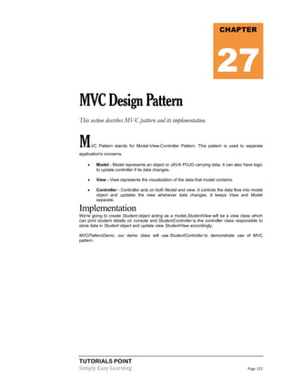 TUTORIALS POINT
Simply Easy Learning Page 122
MVCDesignPattern
This section describes MVC pattern and its implementation.
MVC Pattern stands for Model-View-Controller Pattern. This pattern is used to separate
application's concerns.
 Model - Model represents an object or JAVA POJO carrying data. It can also have logic
to update controller if its data changes.
 View - View represents the visualization of the data that model contains.
 Controller - Controller acts on both Model and view. It controls the data flow into model
object and updates the view whenever data changes. It keeps View and Model
separate.
Implementation
We're going to create Student object acting as a model.StudentView will be a view class which
can print student details on console and StudentController is the controller class responsible to
store data in Student object and update view StudentView accordingly.
MVCPatternDemo, our demo class will use StudentController to demonstrate use of MVC
pattern.
CHAPTER
27
 