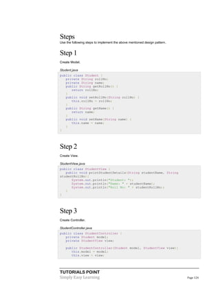 TUTORIALS POINT
Simply Easy Learning Page 124
Steps
Use the following steps to implement the above mentioned design pattern.
Step 1
Create Model.
Student.java
public class Student {
private String rollNo;
private String name;
public String getRollNo() {
return rollNo;
}
public void setRollNo(String rollNo) {
this.rollNo = rollNo;
}
public String getName() {
return name;
}
public void setName(String name) {
this.name = name;
}
}
Step 2
Create View.
StudentView.java
public class StudentView {
public void printStudentDetails(String studentName, String
studentRollNo){
System.out.println("Student: ");
System.out.println("Name: " + studentName);
System.out.println("Roll No: " + studentRollNo);
}
}
Step 3
Create Controller.
StudentController.java
public class StudentController {
private Student model;
private StudentView view;
public StudentController(Student model, StudentView view){
this.model = model;
this.view = view;
 