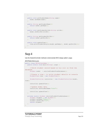 TUTORIALS POINT
Simply Easy Learning Page 125
}
public void setStudentName(String name){
model.setName(name);
}
public String getStudentName(){
return model.getName();
}
public void setStudentRollNo(String rollNo){
model.setRollNo(rollNo);
}
public String getStudentRollNo(){
return model.getRollNo();
}
public void updateView(){
view.printStudentDetails(model.getName(), model.getRollNo());
}
}
Step 4
Use the StudentController methods to demonstrate MVC design pattern usage.
MVCPatternDemo.java
public class MVCPatternDemo {
public static void main(String[] args) {
//fetch student record based on his roll no from the
database
Student model = retriveStudentFromDatabase();
//Create a view : to write student details on console
StudentView view = new StudentView();
StudentController controller = new StudentController(model,
view);
controller.updateView();
//update model data
controller.setStudentName("John");
controller.updateView();
}
private static Student retriveStudentFromDatabase(){
Student student = new Student();
student.setName("Robert");
student.setRollNo("10");
return student;
}
}
 
