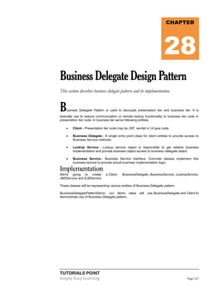 TUTORIALS POINT
Simply Easy Learning Page 127
BusinessDelegateDesignPattern
This section describes business delegate pattern and its implementation.
Business Delegate Pattern is used to decouple presentation tier and business tier. It is
basically use to reduce communication or remote lookup functionality to business tier code in
presentation tier code. In business tier we've following entities.
 Client - Presentation tier code may be JSP, servlet or UI java code.
 Business Delegate - A single entry point class for client entities to provide access to
Business Service methods.
 LookUp Service - Lookup service object is responsible to get relative business
implementation and provide business object access to business delegate object.
 Business Service - Business Service interface. Concrete classes implement this
business service to provide actual business implementation logic.
Implementation
We're going to create a Client, BusinessDelegate, BusinessService, LookUpService,
JMSService and EJBService.
These classes will be representing various entities of Business Delegate pattern.
BusinessDelegatePatternDemo, our demo class will use BusinessDelegate and Client to
demonstrate use of Business Delegate pattern.
CHAPTER
28
 