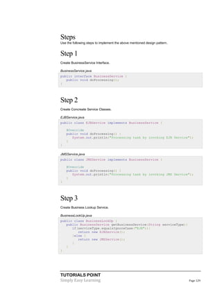 TUTORIALS POINT
Simply Easy Learning Page 129
Steps
Use the following steps to implement the above mentioned design pattern.
Step 1
Create BusinessService Interface.
BusinessService.java
public interface BusinessService {
public void doProcessing();
}
Step 2
Create Concreate Service Classes.
EJBService.java
public class EJBService implements BusinessService {
@Override
public void doProcessing() {
System.out.println("Processing task by invoking EJB Service");
}
}
JMSService.java
public class JMSService implements BusinessService {
@Override
public void doProcessing() {
System.out.println("Processing task by invoking JMS Service");
}
}
Step 3
Create Business Lookup Service.
BusinessLookUp.java
public class BusinessLookUp {
public BusinessService getBusinessService(String serviceType){
if(serviceType.equalsIgnoreCase("EJB")){
return new EJBService();
}else {
return new JMSService();
}
}
}
 