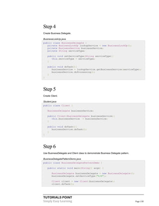TUTORIALS POINT
Simply Easy Learning Page 130
Step 4
Create Business Delegate.
BusinessLookUp.java
public class BusinessDelegate {
private BusinessLookUp lookupService = new BusinessLookUp();
private BusinessService businessService;
private String serviceType;
public void setServiceType(String serviceType){
this.serviceType = serviceType;
}
public void doTask(){
businessService = lookupService.getBusinessService(serviceType);
businessService.doProcessing();
}
}
Step 5
Create Client.
Student.java
public class Client {
BusinessDelegate businessService;
public Client(BusinessDelegate businessService){
this.businessService = businessService;
}
public void doTask(){
businessService.doTask();
}
}
Step 6
Use BusinessDelegate and Client class to demonstrate Business Delegate pattern.
BusinessDelegatePatternDemo.java
public class BusinessDelegatePatternDemo {
public static void main(String[] args) {
BusinessDelegate businessDelegate = new BusinessDelegate();
businessDelegate.setServiceType("EJB");
Client client = new Client(businessDelegate);
client.doTask();
 