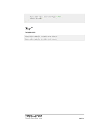 TUTORIALS POINT
Simply Easy Learning Page 131
businessDelegate.setServiceType("JMS");
client.doTask();
}
}
Step 7
Verify the output.
Processing task by invoking EJB Service
Processing task by invoking JMS Service
 