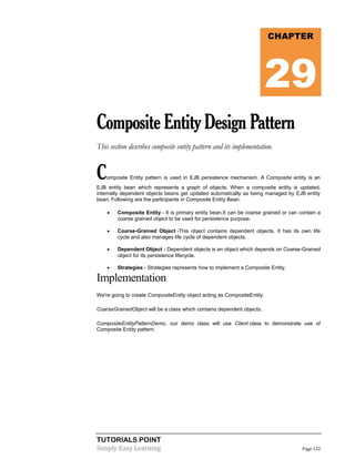 TUTORIALS POINT
Simply Easy Learning Page 132
CompositeEntityDesignPattern
This section describes composite entity pattern and its implementation.
Composite Entity pattern is used in EJB persistence mechanism. A Composite entity is an
EJB entity bean which represents a graph of objects. When a composite entity is updated,
internally dependent objects beans get updated automatically as being managed by EJB entity
bean. Following are the participants in Composite Entity Bean.
 Composite Entity - It is primary entity bean.It can be coarse grained or can contain a
coarse grained object to be used for persistence purpose.
 Coarse-Grained Object -This object contains dependent objects. It has its own life
cycle and also manages life cycle of dependent objects.
 Dependent Object - Dependent objects is an object which depends on Coarse-Grained
object for its persistence lifecycle.
 Strategies - Strategies represents how to implement a Composite Entity.
Implementation
We're going to create CompositeEntity object acting as CompositeEntity.
CoarseGrainedObject will be a class which contains dependent objects.
CompositeEntityPatternDemo, our demo class will use Client class to demonstrate use of
Composite Entity pattern.
CHAPTER
29
 