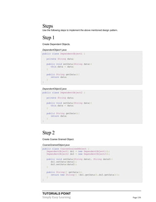 TUTORIALS POINT
Simply Easy Learning Page 134
Steps
Use the following steps to implement the above mentioned design pattern.
Step 1
Create Dependent Objects.
DependentObject1.java
public class DependentObject1 {
private String data;
public void setData(String data){
this.data = data;
}
public String getData(){
return data;
}
}
DependentObject2.java
public class DependentObject2 {
private String data;
public void setData(String data){
this.data = data;
}
public String getData(){
return data;
}
}
Step 2
Create Coarse Grained Object.
CoarseGrainedObject.java
public class CoarseGrainedObject {
DependentObject1 do1 = new DependentObject1();
DependentObject2 do2 = new DependentObject2();
public void setData(String data1, String data2){
do1.setData(data1);
do2.setData(data2);
}
public String[] getData(){
return new String[] {do1.getData(),do2.getData()};
}
}
 