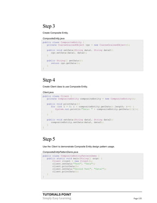 TUTORIALS POINT
Simply Easy Learning Page 135
Step 3
Create Composite Entity.
CompositeEntity.java
public class CompositeEntity {
private CoarseGrainedObject cgo = new CoarseGrainedObject();
public void setData(String data1, String data2){
cgo.setData(data1, data2);
}
public String[] getData(){
return cgo.getData();
}
}
Step 4
Create Client class to use Composite Entity.
Client.java
public class Client {
private CompositeEntity compositeEntity = new CompositeEntity();
public void printData(){
for (int i = 0; i < compositeEntity.getData().length; i++) {
System.out.println("Data: " + compositeEntity.getData()[i]);
}
}
public void setData(String data1, String data2){
compositeEntity.setData(data1, data2);
}
}
Step 5
Use the Client to demonstrate Composite Entity design pattern usage.
CompositeEntityPatternDemo.java
public class CompositeEntityPatternDemo {
public static void main(String[] args) {
Client client = new Client();
client.setData("Test", "Data");
client.printData();
client.setData("Second Test", "Data1");
client.printData();
}
}
 