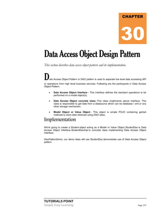 TUTORIALS POINT
Simply Easy Learning Page 137
DataAccessObjectDesignPattern
This section describes data access object pattern and its implementation.
Data Access Object Pattern or DAO pattern is used to separate low level data accessing API
or operations from high level business services. Following are the participants in Data Access
Object Pattern.
 Data Access Object Interface - This interface defines the standard operations to be
performed on a model object(s).
 Data Access Object concrete class -This class implements above interface. This
class is responsible to get data from a datasource which can be database / xml or any
other storage mechanism.
 Model Object or Value Object - This object is simple POJO containing get/set
methods to store data retrieved using DAO class.
Implementation
We're going to create a Student object acting as a Model or Value Object.StudentDao is Data
Access Object Interface.StudentDaoImpl is concrete class implementing Data Access Object
Interface.
DaoPatternDemo, our demo class will use StudentDao demonstrate use of Data Access Object
pattern.
CHAPTER
30
 