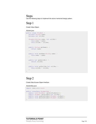 TUTORIALS POINT
Simply Easy Learning Page 139
Steps
Use the following steps to implement the above mentioned design pattern.
Step 1
Create Value Object.
Student.java
public class Student {
private String name;
private int rollNo;
Student(String name, int rollNo){
this.name = name;
this.rollNo = rollNo;
}
public String getName() {
return name;
}
public void setName(String name) {
this.name = name;
}
public int getRollNo() {
return rollNo;
}
public void setRollNo(int rollNo) {
this.rollNo = rollNo;
}
}
Step 2
Create Data Access Object Interface.
StudentDao.java
import java.util.List;
public interface StudentDao {
public List<Student> getAllStudents();
public Student getStudent(int rollNo);
public void updateStudent(Student student);
public void deleteStudent(Student student);
}
 