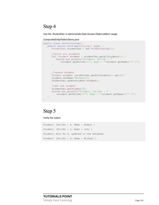 TUTORIALS POINT
Simply Easy Learning Page 141
Step 4
Use the StudentDao to demonstrate Data Access Object pattern usage.
CompositeEntityPatternDemo.java
public class DaoPatternDemo {
public static void main(String[] args) {
StudentDao studentDao = new StudentDaoImpl();
//print all students
for (Student student : studentDao.getAllStudents()) {
System.out.println("Student: [RollNo : "
+student.getRollNo()+", Name : "+student.getName()+" ]");
}
//update student
Student student =studentDao.getAllStudents().get(0);
student.setName("Michael");
studentDao.updateStudent(student);
//get the student
studentDao.getStudent(0);
System.out.println("Student: [RollNo : "
+student.getRollNo()+", Name : "+student.getName()+" ]");
}
}
Step 5
Verify the output.
Student: [RollNo : 0, Name : Robert ]
Student: [RollNo : 1, Name : John ]
Student: Roll No 0, updated in the database
Student: [RollNo : 0, Name : Michael ]
 