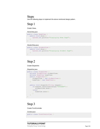 TUTORIALS POINT
Simply Easy Learning Page 144
Steps
Use the following steps to implement the above mentioned design pattern.
Step 1
Create Views.
HomeView.java
public class HomeView {
public void show(){
System.out.println("Displaying Home Page");
}
}
StudentView.java
public class StudentView {
public void show(){
System.out.println("Displaying Student Page");
}
}
Step 2
Create Dispatcher.
Dispatcher.java
public class Dispatcher {
private StudentView studentView;
private HomeView homeView;
public Dispatcher(){
studentView = new StudentView();
homeView = new HomeView();
}
public void dispatch(String request){
if(request.equalsIgnoreCase("STUDENT")){
studentView.show();
}else{
homeView.show();
}
}
}
Step 3
Create FrontController
Context.java
public class FrontController {
 