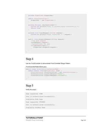 TUTORIALS POINT
Simply Easy Learning Page 145
private Dispatcher dispatcher;
public FrontController(){
dispatcher = new Dispatcher();
}
private boolean isAuthenticUser(){
System.out.println("User is authenticated successfully.");
return true;
}
private void trackRequest(String request){
System.out.println("Page requested: " + request);
}
public void dispatchRequest(String request){
//log each request
trackRequest(request);
//authenticate the user
if(isAuthenticUser()){
dispatcher.dispatch(request);
}
}
}
Step 4
Use the FrontController to demonstrate Front Controller Design Pattern.
FrontControllerPatternDemo.java
public class FrontControllerPatternDemo {
public static void main(String[] args) {
FrontController frontController = new FrontController();
frontController.dispatchRequest("HOME");
frontController.dispatchRequest("STUDENT");
}
}
Step 5
Verify the output.
Page requested: HOME
User is authenticated successfully.
Displaying Home Page
Page requested: STUDENT
User is authenticated successfully.
Displaying Student Page
 